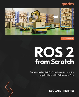 ROS 2 from Scratch: Get started with ROS 2 and create robotics applications with Python and C++ - Renard, Edouard
