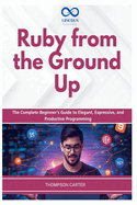 Ruby from the Ground Up: The Complete Beginner's Guide to Elegant, Expressive, and Productive Programming