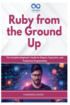 Ruby from the Ground Up: The Complete Beginner's Guide to Elegant, Expressive, and Productive Programming - Carter, Thompson