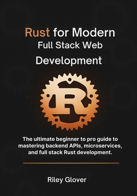 Rust for Modern Full Stack Web Development: The ultimate beginner to pro guide to mastering backend APIs, microservices, and full stack Rust development. - Glover, Riley