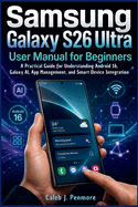 Samsung Galaxy S26 Ultra User Manual for Beginners: A Practical Guide for Understanding Android 16, Galaxy AI, App Management, and Smart Device Integration