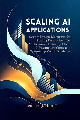 Scaling AI Applications: System Design Blueprints for Scaling Enterprise LLM Applications, Reducing Cloud Infrastructure Costs, and Optimizing Vector Databases - Horta, Leonard J