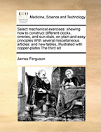 Select Mechanical Exercises: Shewing How to Construct Different Clocks, Orreries, and Sun-Dials, on Plain and Easy Principles with Several Miscellaneous Articles: And New Tables, Illustrated with Copper-Plates the Third Ed