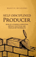 Self-Disciplined Producer: Develop a Powerful Work Ethic, Improve Your Focus, and Produce Better Results