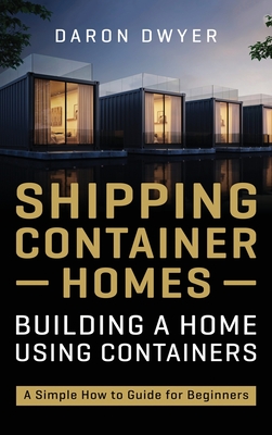 Shipping Container Homes: Building a Home Using Containers - A Simple How to Guide for Beginners - Dwyer, Daron