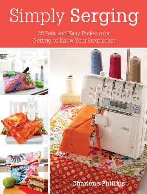 Simply Serging: 25 Fast and Easy Projects for Getting to Know Your Overlocker - Phillips, Charlene
