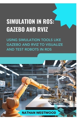 Simulation in Ros: GAZEBO AND RVIZ: Using simulation tools like Gazebo and RViz to visualize and test robots in ROS - Westwood, Nathan