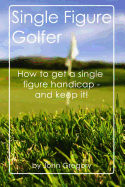 Single Figure Golfer: How to Get Your Handicap Really Low - And Keep It There!