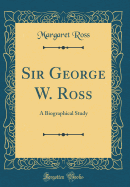 Sir George W. Ross: A Biographical Study (Classic Reprint)