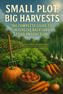 Small Plot, Big Harvests: The Complete Guide to Intensive Backyard Food Production