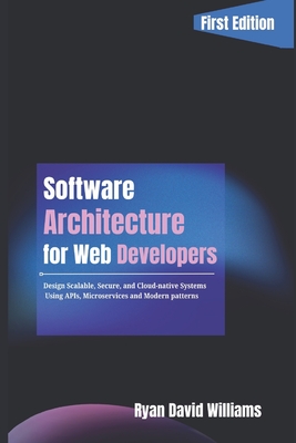 Software Architecture for Web Developers: Design Scalable, Secure, and Cloud-Native Systems Using APIs, Microservices, and Modern Patterns - Williams, Ryan David