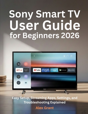Sony Smart TV User Guide for Beginners 2026: Easy Setup, Streaming Apps, Settings, and Troubleshooting Explained - Grant, Alex