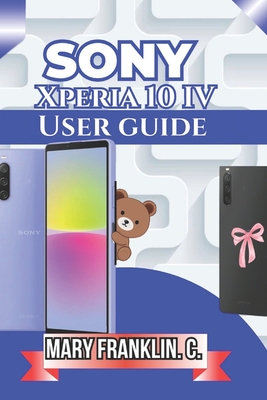 Sony Xperia 10 IV User Guide: Master Every Feature, Optimize Performance, and Extend Battery Life - Franklin C, Mary