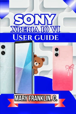 Sony Xperia 10 VI User Guide: Understanding Every Feature, Optimizing Performance, and Troubleshooting Problems - Franklin C, Mary