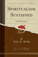 Spiritualism Sustained: In Five Lectures (Classic Reprint)