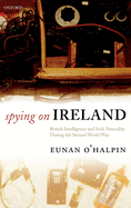 Spying on Ireland: British Intelligence and Irish Neutrality During the Second World War