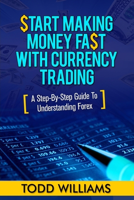 Start Making Money Fast With Currency Trading: A Step-By-Step Guide To Understanding Forex - Williams, Todd