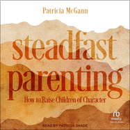Steadfast Parenting: How to Raise Children of Character