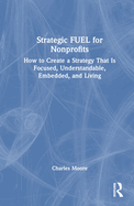 Strategic Fuel for Nonprofits: How to Create a Strategy That Is Focused, Understandable, Embedded, and Living