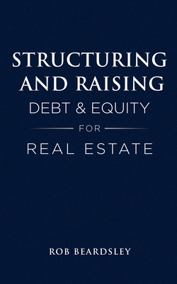 Structuring and Raising Debt & Equity for Real Estate - Beardsley, Rob