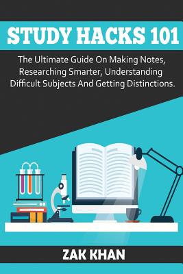 Study Hacks 101: The Ultimate Guide On Making Notes, Researching Smarter, Understanding Difficult Subjects And Getting Distinctions - Khan, Zak