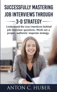 Successfully Mastering Job Interviews Through 3-D Strategy: Understand the True Intentions Behind Job Interview Questions. Work Out a Proper, Authentic Response Strategy.
