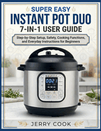Super Easy Instant Pot Duo 7-In-1 User Guide: Step-by-Step Setup, Safety, Cooking Functions, and Everyday Instructions for Beginners