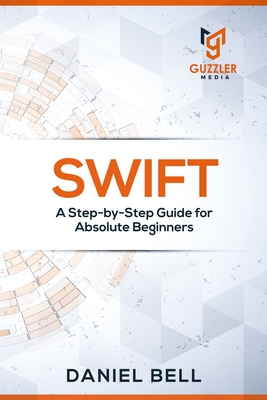 Swift: A Step-by-Step Guide for Absolute Beginners - Daniel Bell