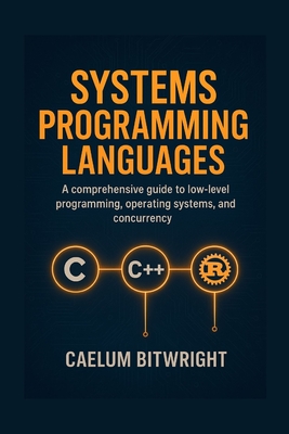 Systems Programming Languages: A Comprehensive Guide to Low-Level Programmings, Operating Systems, and Concurrency with C, C++, and Rust. - Bitwright, Caelum