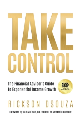 Take Control: The Financial Advisor's Guide to Exponential Income Growth - Dsouza, Rickson, and Sullivan, Dan (Foreword by)