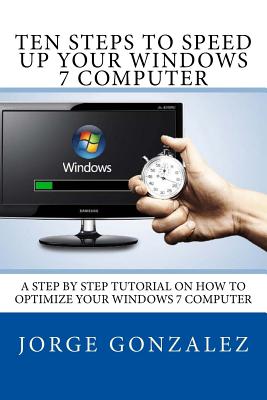 Ten Steps To Speed Up Your Windows 7 Computer: A Step By Step Tutorial On How To Optimize Your Windows 7 Computer - Gonzalez, Jorge