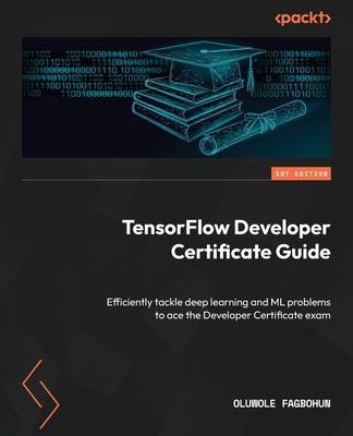 TensorFlow Developer Certificate Guide: Efficiently tackle deep learning and ML problems to ace the Developer Certificate exam - Fagbohun, Oluwole