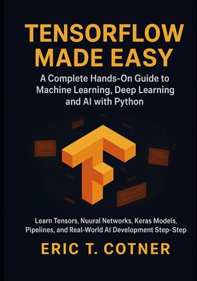 TensorFlow Made Easy: A Hands-On Guide to Building Machine Learning, Deep Learning, and AI Systems with Python and TensorFlow - Cotner, Eric T