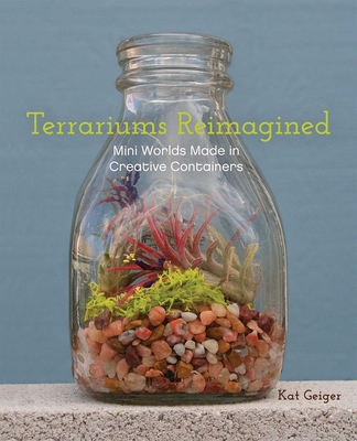 Terrariums Reimagined: Mini Worlds Made in Creative Containers - Geiger, Kat