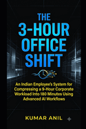 The 3-Hour Office Shift: The 3-Hour Office Shift An Indian Employee's System for Compressing a 9-Hour Corporate Workload Into 180 Minutes Using Advanced AI Workflows Kumar Anil