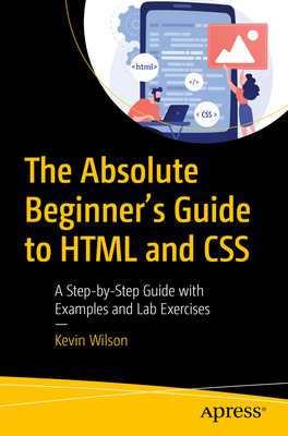 The Absolute Beginner's Guide to HTML and CSS: A Step-by-Step Guide with Examples and Lab Exercises - Wilson, Kevin