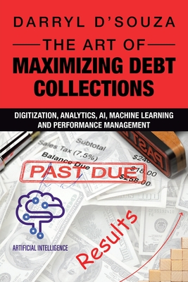 The Art of Maximizing Debt Collections: Digitization, Analytics, AI, Machine Learning and Performance Management - D'Souza, Darryl