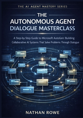 The Autonomous Agent Dialogue Masterclass: A Step-by-Step Guide to Microsoft AutoGen: Building Collaborative AI Systems that Solve Problems Through Dialogue. (The AI Agent Mastery Series - Book 4). - Rowe, Nathan