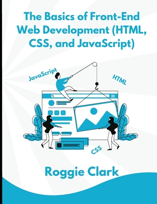 The Basics of Front-End Web Development (HTML, CSS, and JavaScript): Learn How To Design and Build Websites As A Beginner - Clark, Roggie, and Clark, Raj