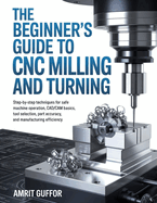 The Beginner's Guide to CNC Milling and Turning: Step-by-Step Techniques for Safe Machine Operation, CAD/CAM Basics, Tool Selection, Part Accuracy, and Manufacturing Efficiency