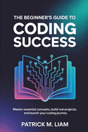 The Beginner's Guide to Coding Success: Master Essential Concepts, Build Real Projects, and Launch Your Coding Journey