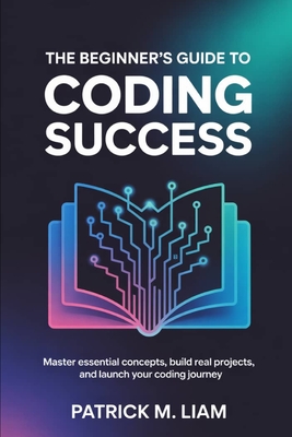 The Beginner's Guide to Coding Success: Master Essential Concepts, Build Real Projects, and Launch Your Coding Journey - Liam, Patrick M