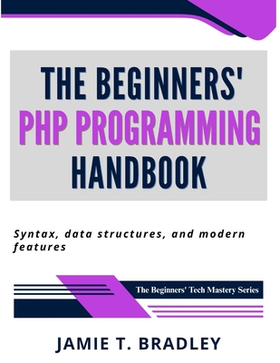 The Beginners' PHP Programming Handbook: Syntax, Data Structures, and Modern Features - Bradley, Jamie T
