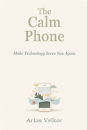The Calm Phone: Make Technology Serve You Again: Reduce distraction and use your phone with intention