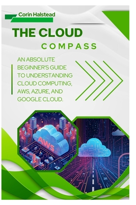 The Cloud Compass: An Absolute Beginner's Guide to Understanding Cloud Computing, AWS, Azure, and Google Cloud - Halstead, Corin