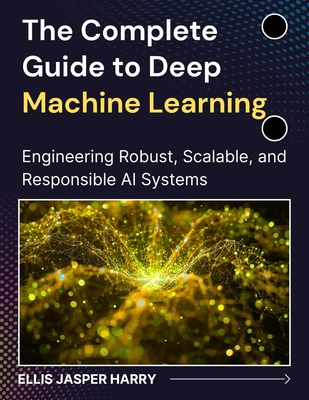 The Complete Guide to Deep Machine Learning: Engineering Robust, Scalable, and Responsible AI Systems - Harry, Ellis Jasper