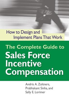 The Complete Guide to Sales Force Incentive Compensation: How to Design and Implement Plans That Work - Zoltners, Andris A, Dr., PH.D, and Sinha, Prabhakant, PH.D., and Lorimer, Sally E