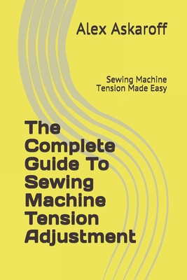 The Complete Guide To Sewing Machine Tension Adjustment: Sewing Machine Tension Made Easy - Askaroff, Alex