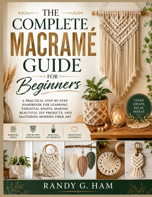 The Complete Macram� Guide for Beginners: A Practical Step-by-Step Handbook for Learning Essential Knots, Making Beautiful DIY Projects, and Mastering Modern - Ham, Randy G