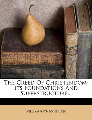 The Creed Of Christendom: Its Foundations And Superstructure - Greg, William Rathbone